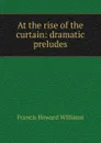 At the rise of the curtain: dramatic preludes - Francis Howard Williams