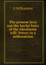 The present Jews not the lawful heirs of the Abrahamic will: letters to a millenairian - A Williamson