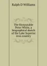 The Honourable Peter White, a biographical sketch of the Lake Superior iron country - Ralph D Williams