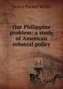Our Philippine problem: a study of American colonial policy - Henry Parker Willis