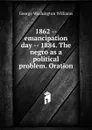 1862 -- emancipation day -- 1884. The negro as a political problem. Oration - George Washington Williams