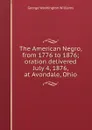 The American Negro, from 1776 to 1876; oration delivered July 4, 1876, at Avondale, Ohio - George Washington Williams