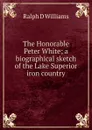 The Honorable Peter White; a biographical sketch of the Lake Superior iron country - Ralph D Williams