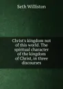 Christ.s kingdom not of this world. The spiritual character of the kingdom of Christ, in three discourses - Seth Williston