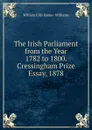 The Irish Parliament from the Year 1782 to 1800. Cressingham Prize Essay, 1878 - William Ellis Hume-Williams