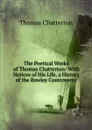 The Poetical Works of Thomas Chatterton: With Notices of His Life, a History of the Rowley Controversy - Thomas Chatterton