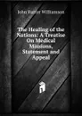 The Healing of the Nations: A Treatise On Medical Missions, Statement and Appeal - John Rutter Williamson