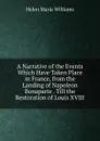 A Narrative of the Events Which Have Taken Place in France, from the Landing of Napoleon Bonaparte . Till the Restoration of Louis XVIII - Helen Maria Williams