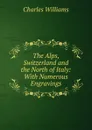 The Alps, Switzerland and the North of Italy: With Numerous Engravings - Charles Williams