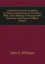 A Practical System of Algebra in Theory and Practice in Two Parts: With a New Method of Solving Cubic Equations and Those of Higher Orders - John D. Williams