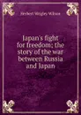 Japan.s fight for freedom; the story of the war between Russia and Japan - Herbert Wrigley Wilson