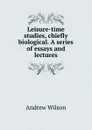 Leisure-time studies, chiefly biological. A series of essays and lectures - Andrew Wilson