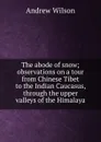 The abode of snow; observations on a tour from Chinese Tibet to the Indian Caucasus, through the upper valleys of the Himalaya - Andrew Wilson