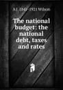 The national budget: the national debt, taxes and rates - A J. 1841-1921 Wilson