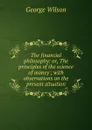 The financial philosophy: or, The principles of the science of money ; with observations on the present situation - George Wilson