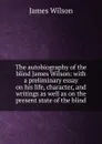 The autobiography of the blind James Wilson: with a preliminary essay on his life, character, and writings as well as on the present state of the blind - James Wilson