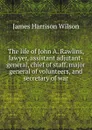 The life of John A. Rawlins, lawyer, assistant adjutant-general, chief of staff, major general of volunteers, and secretary of war - James Harrison Wilson