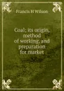 Coal; its origin, method of working, and preparation for market - Francis H Wilson