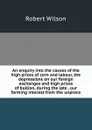 An enquiry into the causes of the high prices of corn and labour, the depressions on our foreign exchanges and high prices of bullion, during the late . our farming interest from the unprece - Robert Wilson