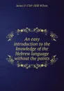 An easy introduction to the knowledge of the Hebrew language without the points. - James P. 1769-1830 Wilson