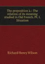 The preposition a.: The relation of its meaning studied in Old French. Pt. I. Situation - Richard Henry Wilson