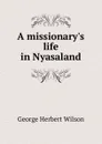 A missionary.s life in Nyasaland - George Herbert Wilson