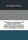 Fifty years of association work among young women, 1866-1916: a history of Young Women.s Christian Associations in the United States of America - Elizabeth Wilson