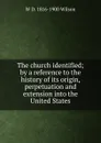 The church identified; by a reference to the history of its origin, perpetuation and extension into the United States - W D. 1816-1900 Wilson