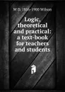 Logic, theoretical and practical: a text-book for teachers and students - W D. 1816-1900 Wilson