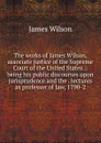 The works of James Wilson, associate justice of the Supreme Court of the United States .: being his public discourses upon jurisprudence and the . lectures as professor of law, 1790-2 - James Wilson