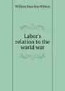 Labor.s relation to the world war - William Bauchop Wilson