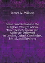 Some Contributions to the Religious Thought of Our Time: Being Sermons and Addresses Delivered in London, Oxford, Cambridge, Bristol, and Elsewhere - James M. Wilson