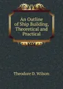 An Outline of Ship Building, Theoretical and Practical - Theodore D. Wilson