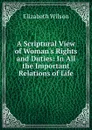 A Scriptural View of Woman.s Rights and Duties: In All the Important Relations of Life - Elizabeth Wilson