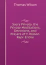 Sacra Privata. the Private Meditations, Devotions, and Prayers of T. Wilson. Repr. Entire - Thomas Wilson
