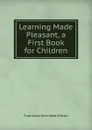 Learning Made Pleasant, a First Book for Children - Francesca Henrietta Wilson