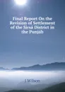 Final Report On the Revision of Settlement of the Sirsa District in the Punjab - J WILSON
