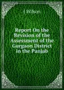 Report On the Revision of the Assessment of the Gurgaon District in the Panjab - J WILSON