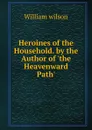 Heroines of the Household. by the Author of .the Heavenward Path.. - William Wilson
