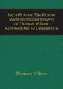 Sacra Privata: The Private Meditations and Prayers of Thomas Wilson Accomodated to General Use - Thomas Wilson