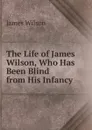The Life of James Wilson, Who Has Been Blind from His Infancy - James Wilson