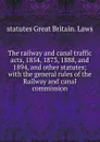 The railway and canal traffic acts, 1854, 1873, 1888, and 1894, and other statutes; with the general rules of the Railway and canal commission - statutes Great Britain. Laws