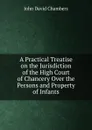 A Practical Treatise on the Jurisdiction of the High Court of Chancery Over the Persons and Property of Infants - John David Chambers