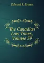 The Canadian Law Times, Volume 39 - Edward B. Brown