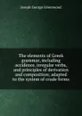 The elements of Greek grammar, including accidence, irregular verbs, and principles of derivation and composition; adapted to the system of crude forms - Joseph George Greenwood