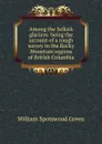 Among the Selkirk glaciers: being the account of a rough survey in the Rocky Mountain regions of British Columbia - William Spotswood Green