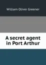 A secret agent in Port Arthur - William Oliver Greener