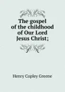 The gospel of the childhood of Our Lord Jesus Christ; - Henry Copley Greene