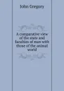 A comparative view of the state and faculties of man with those of the animal world - John Gregory