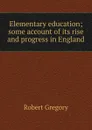 Elementary education; some account of its rise and progress in England - Robert Gregory